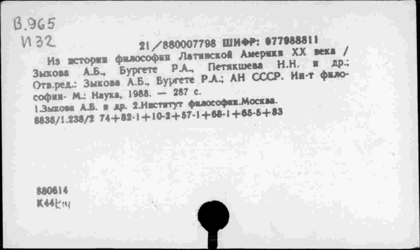 ﻿6.905
И 32.	21/88000779« ШИ** «ТЫ««!!
Из -сгори философии ^тивсков А^Р^ ХХ ж***/. Зыком А.Б, Бургете РА,	И- т фило-
От- ред.: Зыком А.Б, Бурггге РА.; АН СССР, ив т Ф Софии- М-: Наука. 1»М- ~ 287 с- Мог<ж.
Языком АЛ. и ДР- а И*^	«Т+вЗ
МЗв/1238/7 74+»21 + 10-*-»-87-,+М'1+в6'6+М
880014 К44Ь(